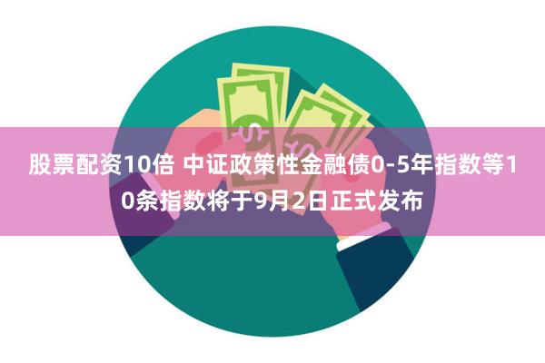 股票配资10倍 中证政策性金融债0-5年指数等10条指数将于9月2日正式发布