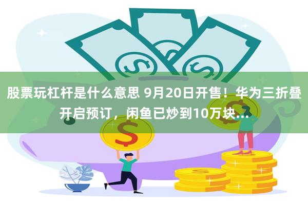 股票玩杠杆是什么意思 9月20日开售！华为三折叠开启预订，闲鱼已炒到10万块...