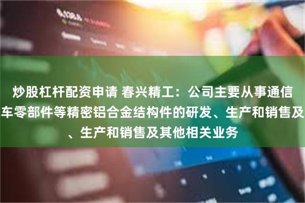 炒股杠杆配资申请 春兴精工：公司主要从事通信系统设备、汽车零部件等精密铝合金结构件的研发、生产和销售及其他相关业务