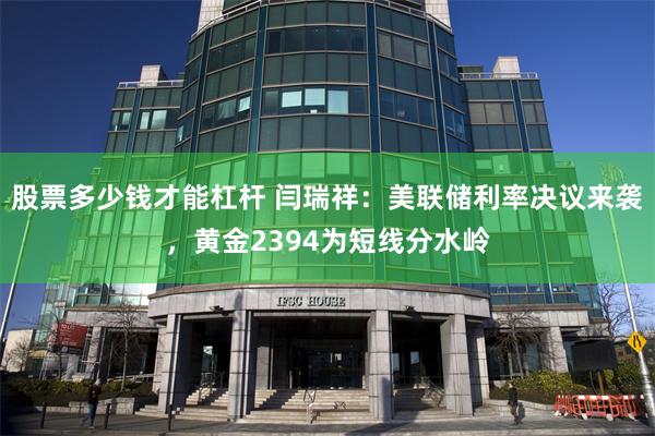 股票多少钱才能杠杆 闫瑞祥：美联储利率决议来袭，黄金2394为短线分水岭