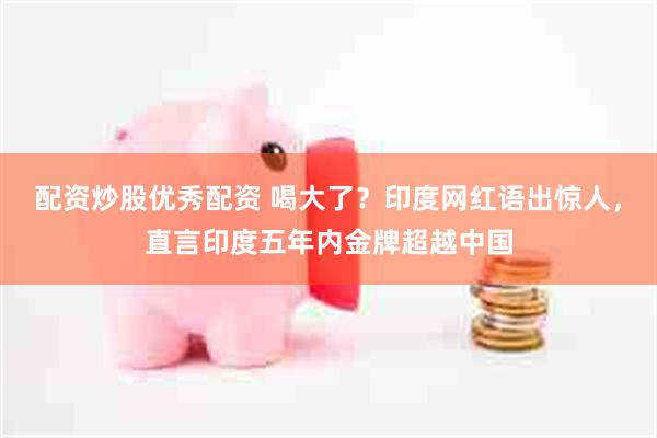 配资炒股优秀配资 喝大了？印度网红语出惊人，直言印度五年内金牌超越中国