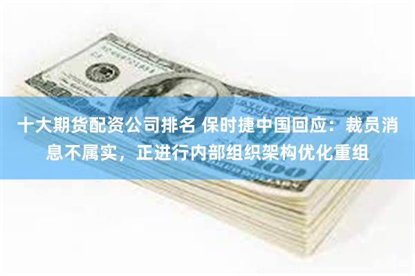 十大期货配资公司排名 保时捷中国回应：裁员消息不属实，正进行内部组织架构优化重组