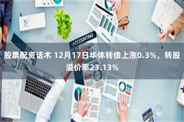 股票配资话术 12月17日华体转债上涨0.3%，转股溢价率23.13%