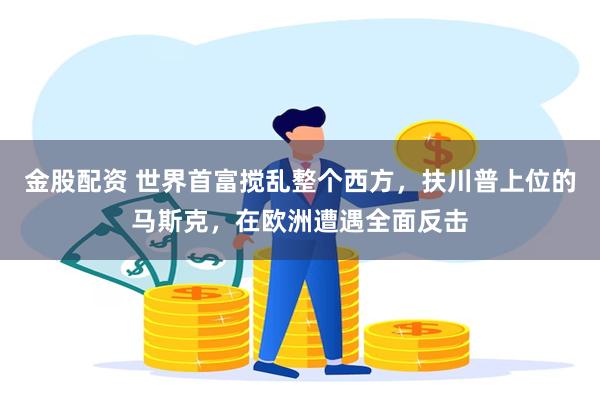 金股配资 世界首富搅乱整个西方，扶川普上位的马斯克，在欧洲遭遇全面反击