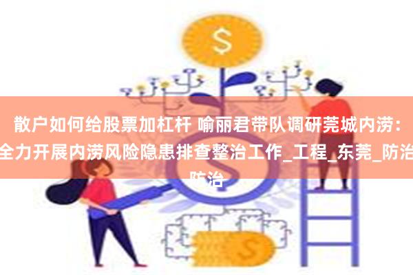 散户如何给股票加杠杆 喻丽君带队调研莞城内涝：全力开展内涝风险隐患排查整治工作_工程_东莞_防治