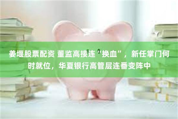 姜堰股票配资 董监高接连“换血”，新任掌门何时就位，华夏银行高管层连番变阵中