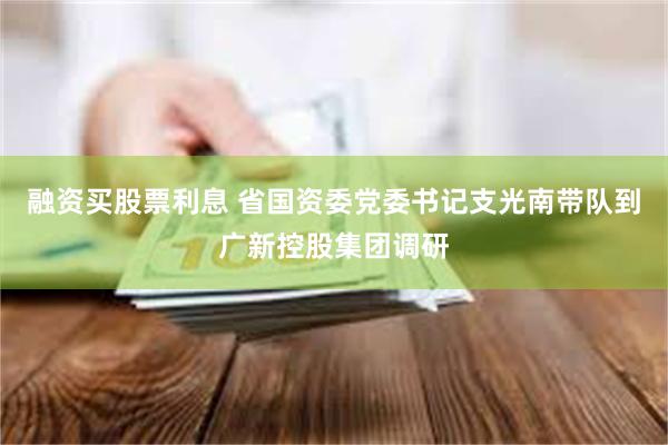 融资买股票利息 省国资委党委书记支光南带队到广新控股集团调研