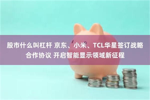 股市什么叫杠杆 京东、小米、TCL华星签订战略合作协议 开启