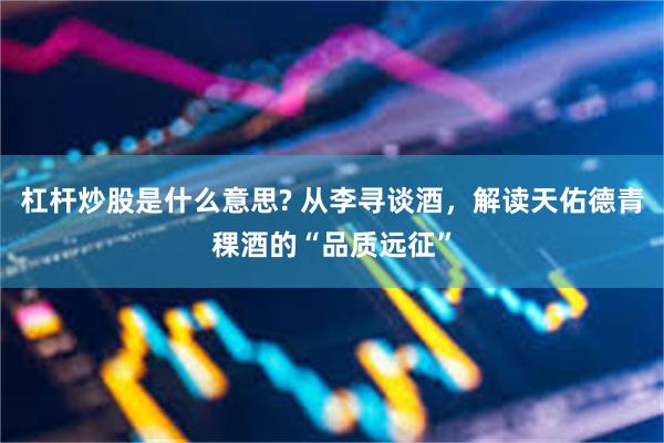杠杆炒股是什么意思? 从李寻谈酒，解读天佑德青稞酒的“品质远