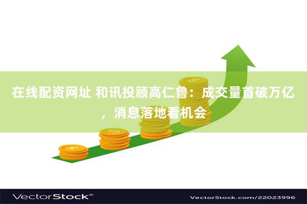 在线配资网址 和讯投顾高仁鲁：成交量首破万亿，消息落地看机会