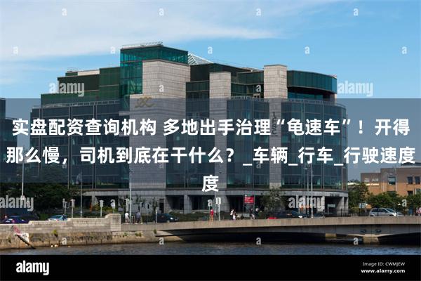 实盘配资查询机构 多地出手治理“龟速车”！开得那么慢，司机到