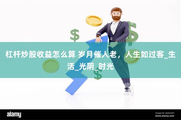 杠杆炒股收益怎么算 岁月催人老，人生如过客_生活_光阴_时光