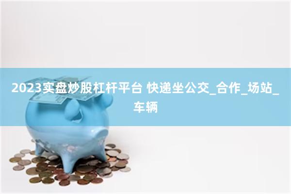 2023实盘炒股杠杆平台 快递坐公交_合作_场站_车辆