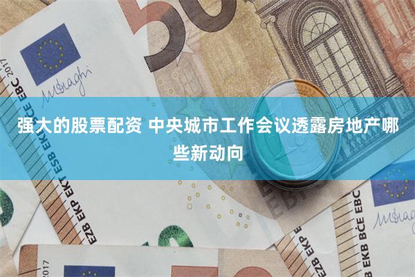 强大的股票配资 中央城市工作会议透露房地产哪些新动向