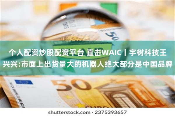 个人配资炒股配资平台 直击WAIC丨宇树科技王兴兴:市面上出