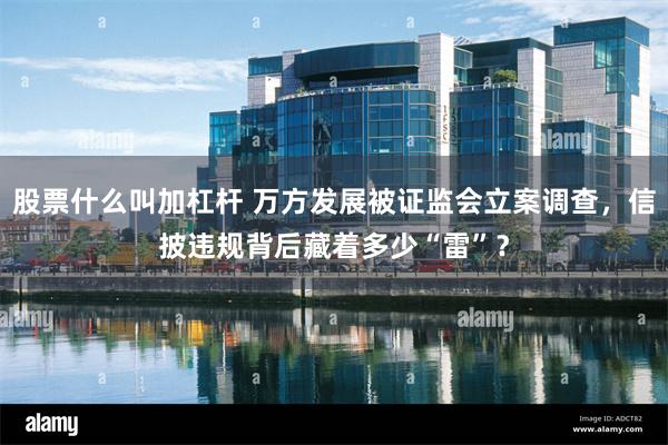 股票什么叫加杠杆 万方发展被证监会立案调查，信披违规背后藏着