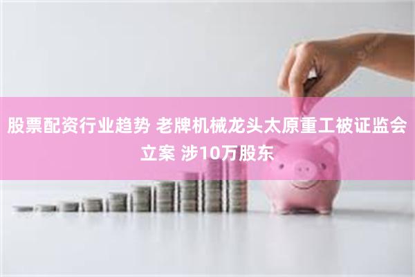 股票配资行业趋势 老牌机械龙头太原重工被证监会立案 涉10万