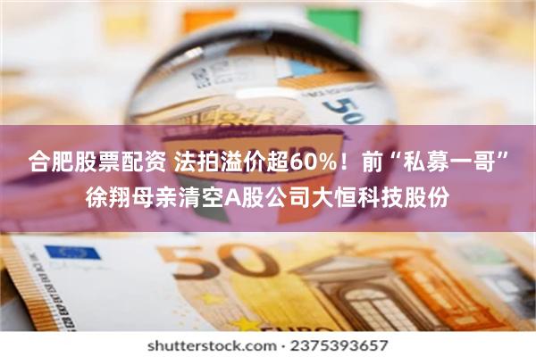 合肥股票配资 法拍溢价超60%！前“私募一哥”徐翔母亲清空A