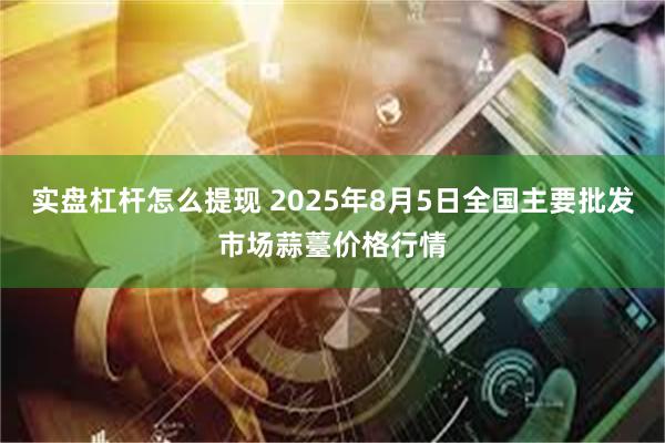 实盘杠杆怎么提现 2025年8月5日全国主要批发市场蒜薹价格