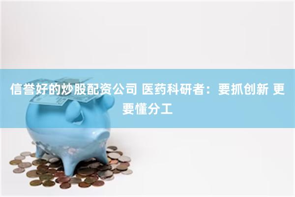 信誉好的炒股配资公司 医药科研者：要抓创新 更要懂分工