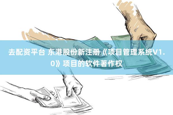 去配资平台 东港股份新注册《项目管理系统V1.0》项目的软件