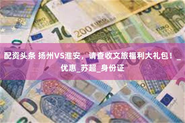 配资头条 扬州VS淮安，请查收文旅福利大礼包！_优惠_苏超_