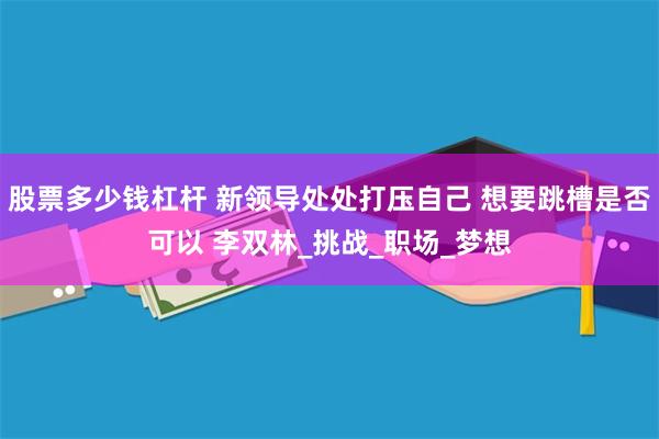 股票多少钱杠杆 新领导处处打压自己 想要跳槽是否可以 李双林