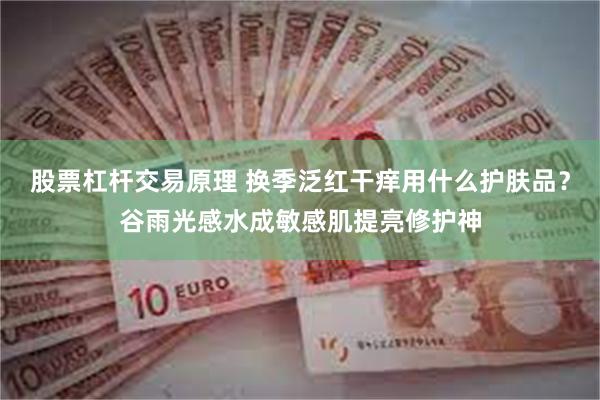股票杠杆交易原理 换季泛红干痒用什么护肤品？谷雨光感水成敏感