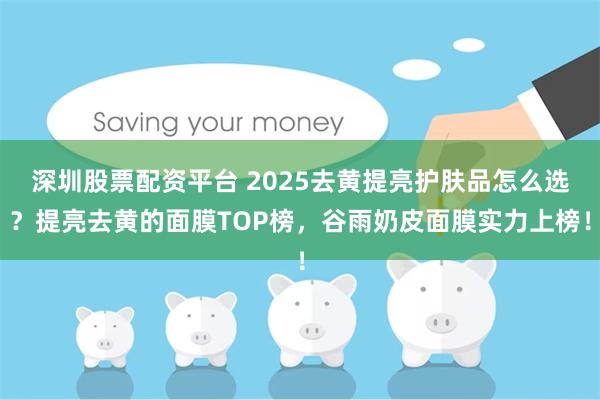 深圳股票配资平台 2025去黄提亮护肤品怎么选？提亮去黄的面