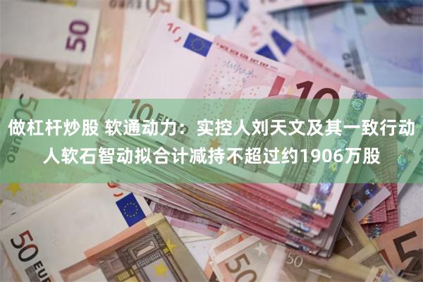 做杠杆炒股 软通动力：实控人刘天文及其一致行动人软石智动拟合